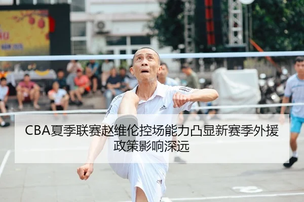 CBA夏季联赛赵维伦控场能力凸显新赛季外援政策影响深远