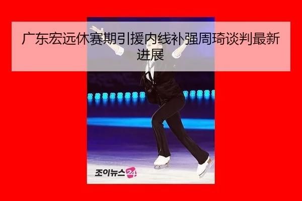 广东宏远休赛期引援内线补强周琦谈判最新进展
