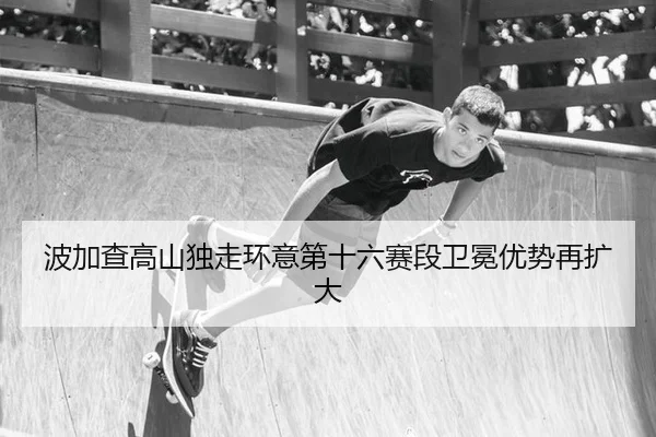 波加查高山独走环意第十六赛段卫冕优势再扩大