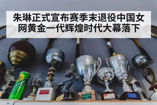 朱琳正式宣布赛季末退役中国女网黄金一代辉煌时代大幕落下